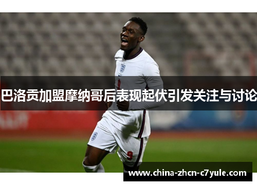 巴洛贡加盟摩纳哥后表现起伏引发关注与讨论