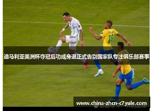 迪马利亚美洲杯夺冠后功成身退正式告别国家队专注俱乐部赛事