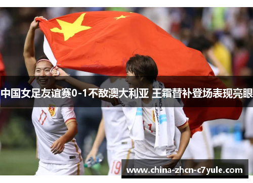 中国女足友谊赛0-1不敌澳大利亚 王霜替补登场表现亮眼