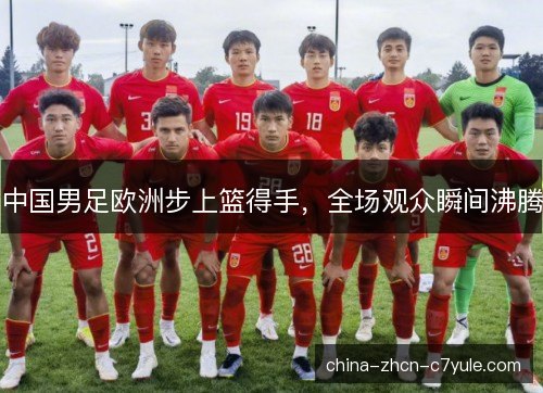 中国男足欧洲步上篮得手,全场观众瞬间沸腾 中国男足欧洲步上篮得手,全场观众瞬间沸腾
